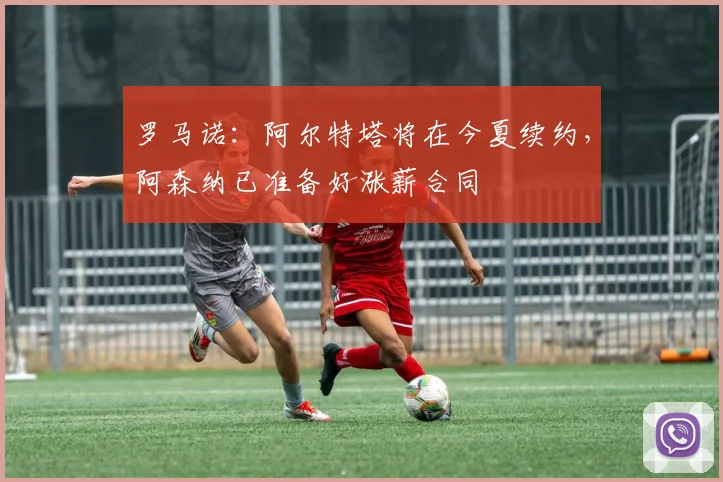 罗马诺：阿尔特塔将在今夏续约，阿森纳已准备好涨薪合同