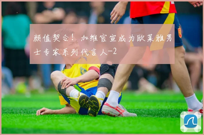 颜值契合!加维官宣成为欧莱雅男士专家系列代言人