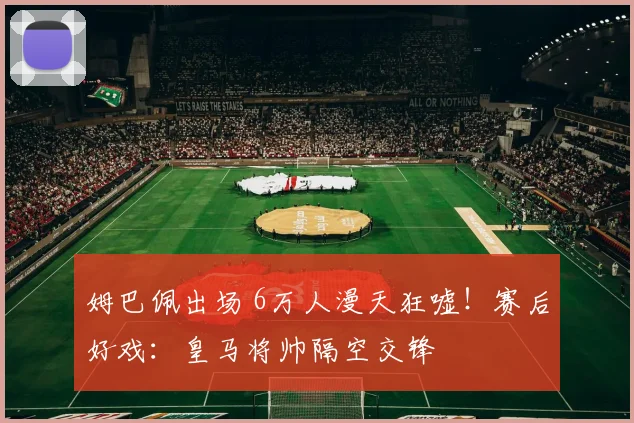 姆巴佩出场 6万人漫天狂嘘！赛后好戏：皇马将帅隔空交锋