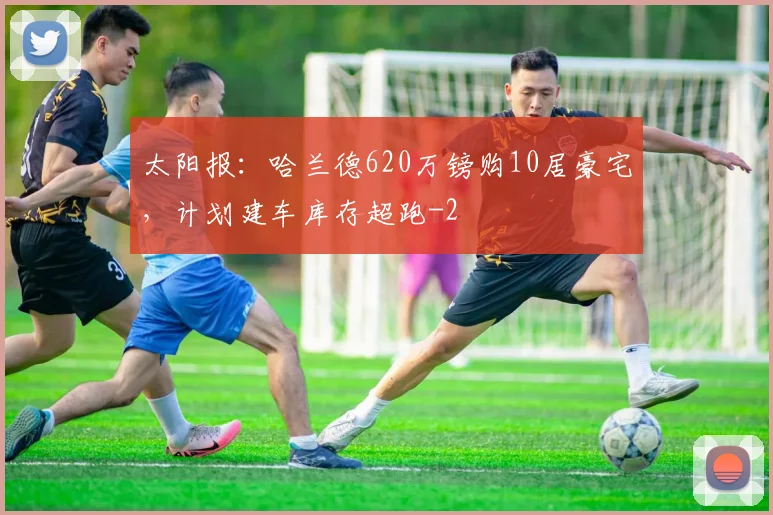 太阳报：哈兰德620万镑购10居豪宅，计划建车库存超跑