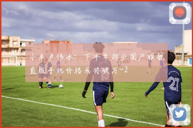 小米卢伟冰：下半年部分国产旗舰直板手机价格或将破万