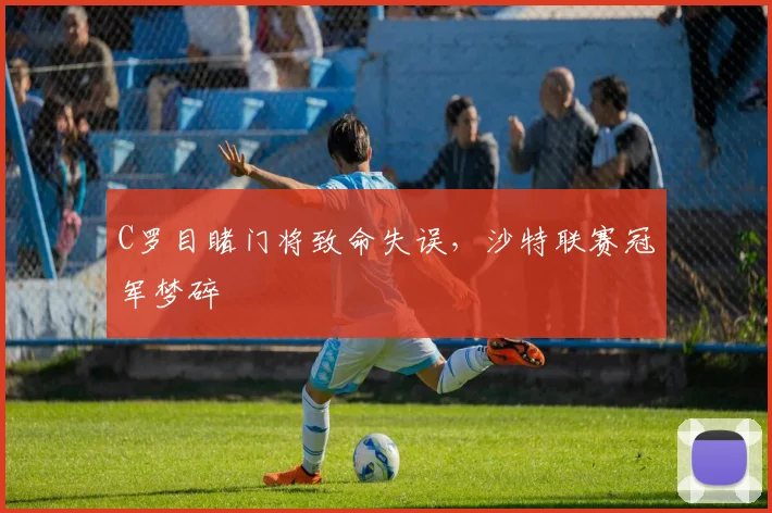 C罗目睹门将致命失误，沙特联赛冠军梦碎