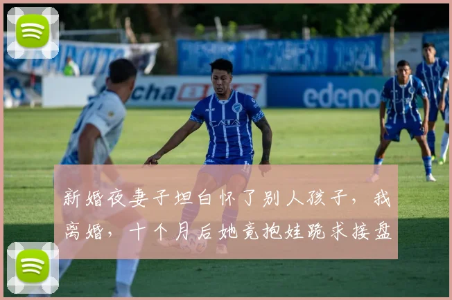 新婚夜妻子坦白怀了别人孩子，我离婚，十个月后她竟抱娃跪求接盘