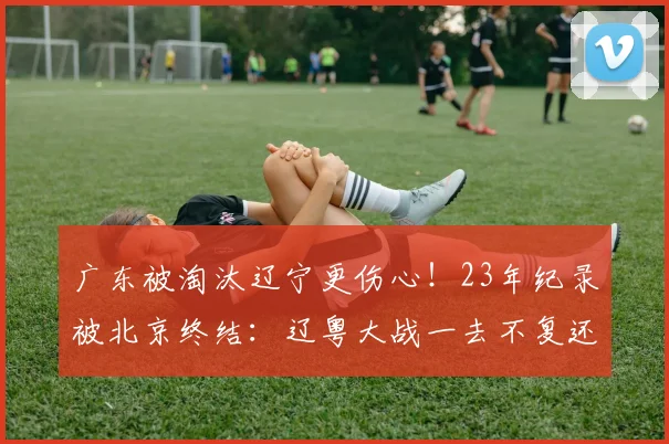 广东被淘汰辽宁更伤心！23年纪录被北京终结：辽粤大战一去不复还