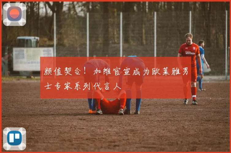 颜值契合!加维官宣成为欧莱雅男士专家系列代言人