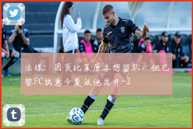 法媒：因莫比莱原本想留队，但巴黎FC执意今夏放他离开