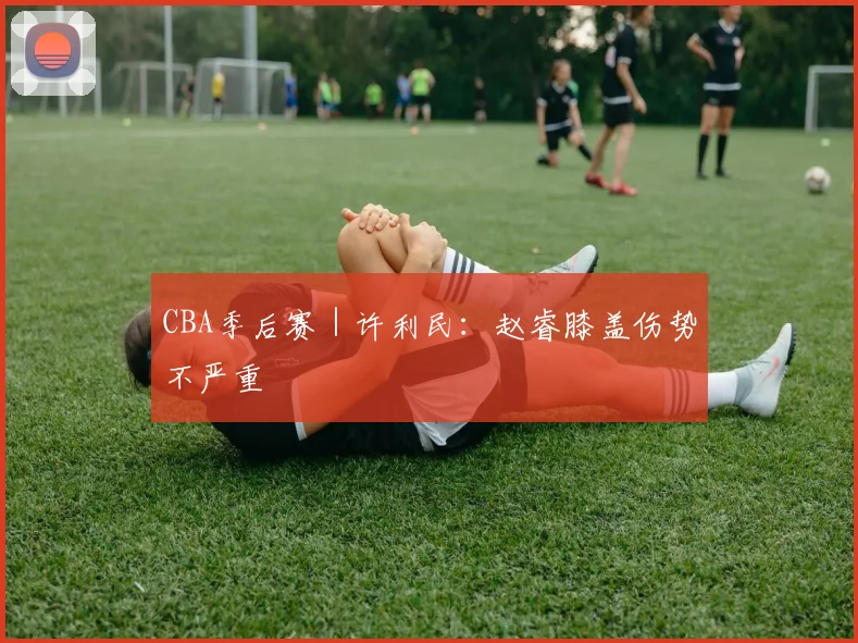 CBA季后赛｜许利民：赵睿膝盖伤势不严重