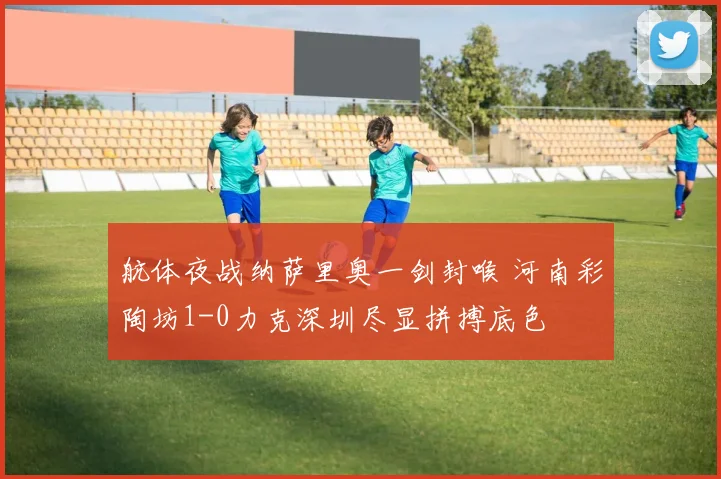 航体夜战纳萨里奥一剑封喉 河南彩陶坊1-0力克深圳尽显拼搏底色