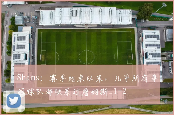 Shams：赛季结束以来，几乎所有争冠球队都联系过詹姆斯_1