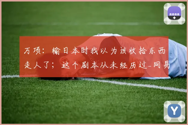 万项：输日本时我以为该收拾东西走人了；这个剧本从未经历过_网易订阅