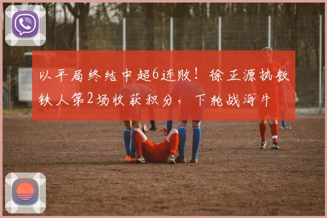以平局终结中超6连败！徐正源执教铁人第2场收获积分，下轮战海牛