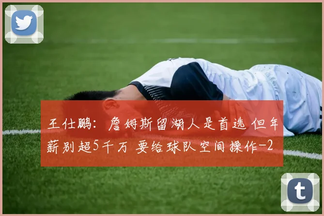 王仕鹏：詹姆斯留湖人是首选 但年薪别超5千万 要给球队空间操作