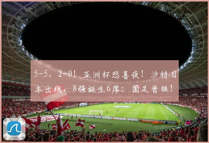 5-5，2-0！亚洲杯悲喜夜！沙特日本出线，8强诞生6席：国足晋级！_1