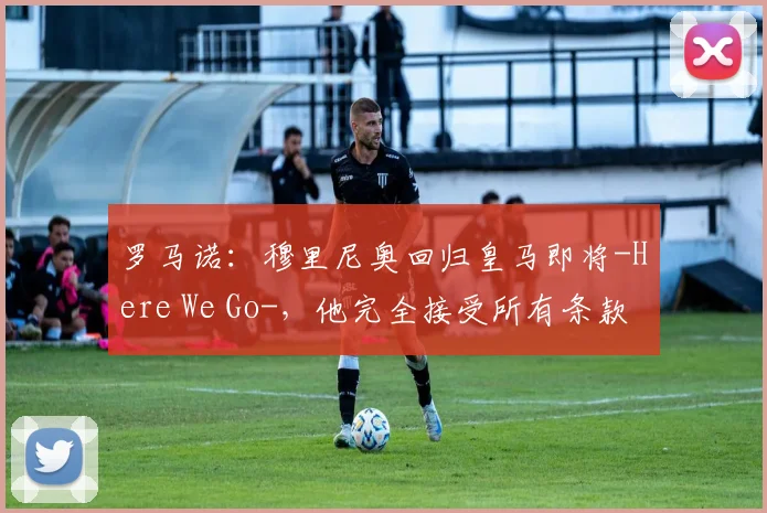 罗马诺：穆里尼奥回归皇马即将-Here We Go-，他完全接受所有条款
