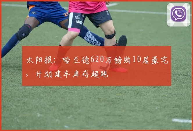 太阳报：哈兰德620万镑购10居豪宅，计划建车库存超跑