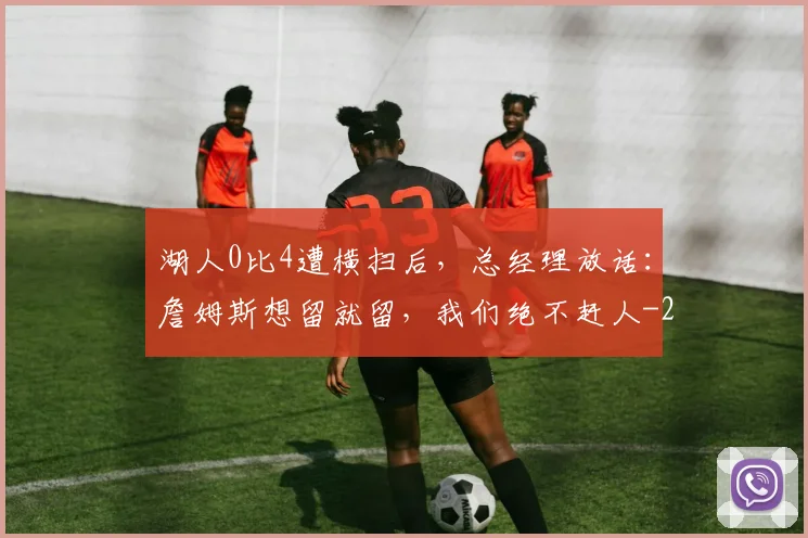 湖人0比4遭横扫后,总经理放话:詹姆斯想留就留,我们绝不赶人
