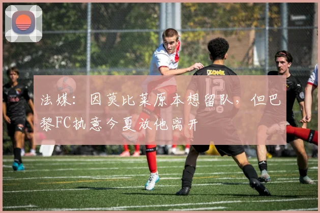 法媒：因莫比莱原本想留队，但巴黎FC执意今夏放他离开