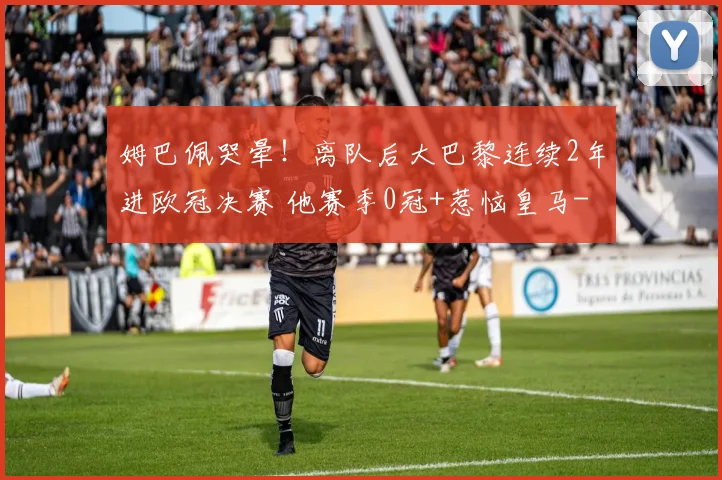 姆巴佩哭晕！离队后大巴黎连续2年进欧冠决赛 他赛季0冠+惹恼皇马