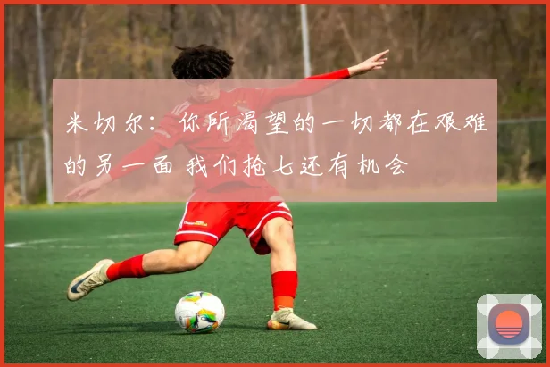 米切尔：你所渴望的一切都在艰难的另一面 我们抢七还有机会