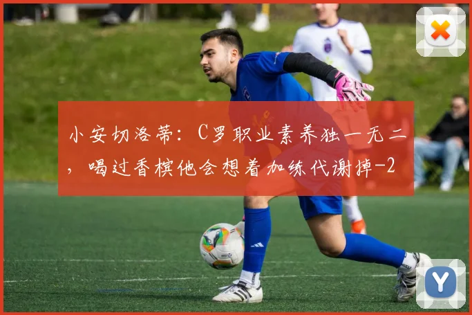 小安切洛蒂：C罗职业素养独一无二，喝过香槟他会想着加练代谢掉