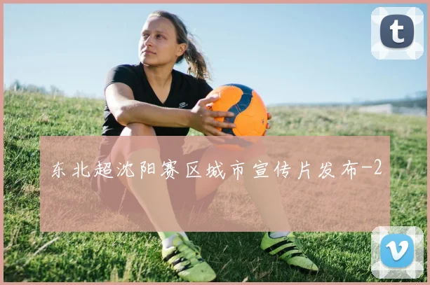 东北超沈阳赛区城市宣传片发布