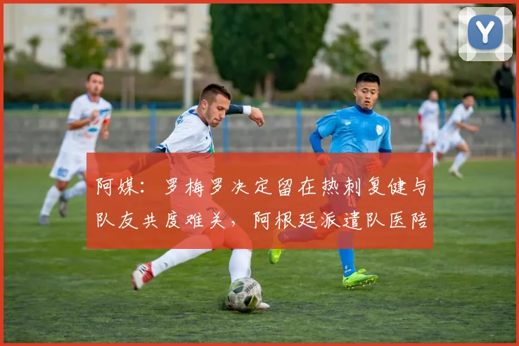 阿媒：罗梅罗决定留在热刺复健与队友共度难关，阿根廷派遣队医陪同