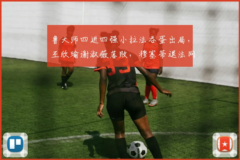 鲁大师四进四强小拉法吞蛋出局，王欣瑜谢淑薇落败，穆塞蒂退法网