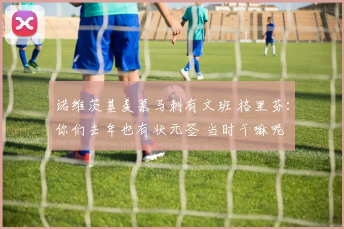 诺维茨基羡慕马刺有文班 格里芬：你们去年也有状元签 当时干嘛呢