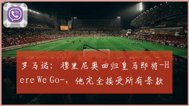 罗马诺：穆里尼奥回归皇马即将-Here We Go-，他完全接受所有条款