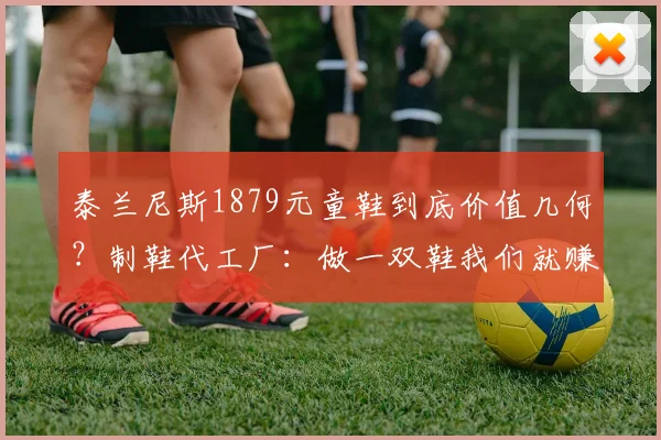 泰兰尼斯1879元童鞋到底价值几何?制鞋代工厂:做一双鞋我们就赚几块钱_网易订阅