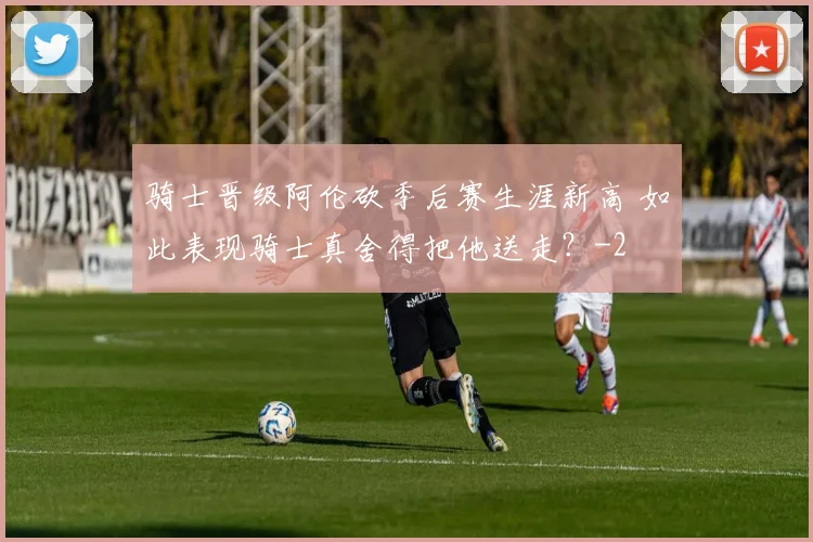 骑士晋级阿伦砍季后赛生涯新高 如此表现骑士真舍得把他送走？