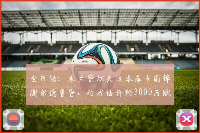 全市场：米兰密切关注本菲卡前锋谢尔德鲁普，对方估价约3000万欧
