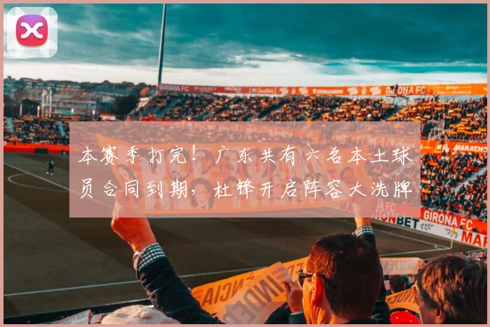 本赛季打完！广东共有六名本土球员合同到期，杜锋开启阵容大洗牌
