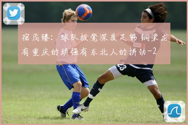 宿茂臻：球队板凳深度足够 铜梁龙有重庆的顽强有东北人的拼劲
