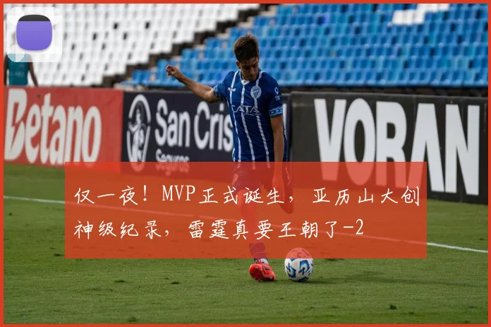 仅一夜！MVP正式诞生，亚历山大创神级纪录，雷霆真要王朝了