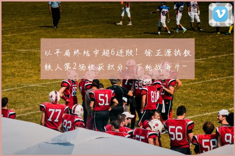 以平局终结中超6连败！徐正源执教铁人第2场收获积分，下轮战海牛
