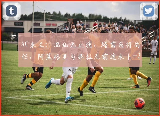 AC米兰：混乱无止境，塔雷或将离任，阿莱格里与弗拉尼前途未卜