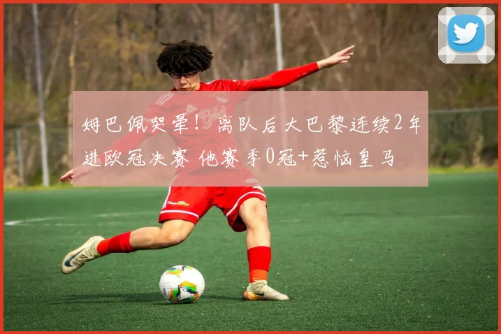 姆巴佩哭晕！离队后大巴黎连续2年进欧冠决赛 他赛季0冠+惹恼皇马