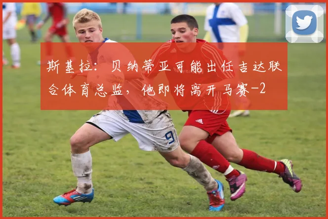 斯基拉：贝纳蒂亚可能出任吉达联合体育总监，他即将离开马赛