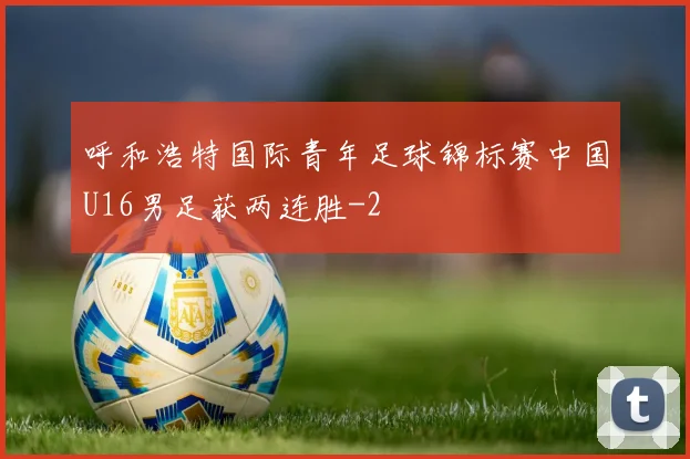 呼和浩特国际青年足球锦标赛中国U16男足获两连胜