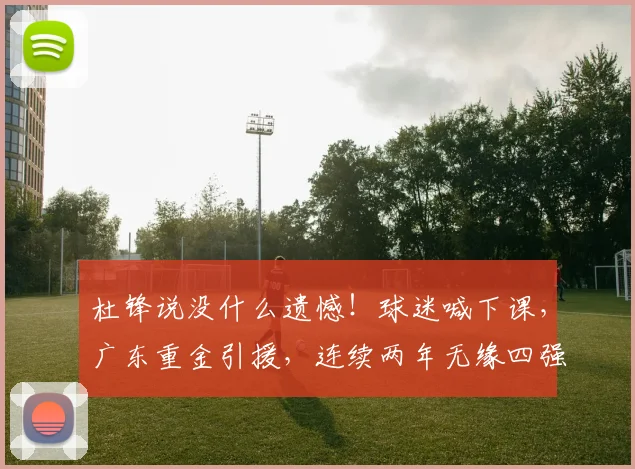杜锋说没什么遗憾！球迷喊下课，广东重金引援，连续两年无缘四强