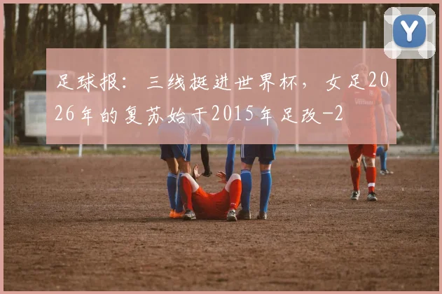 足球报：三线挺进世界杯，女足2026年的复苏始于2015年足改