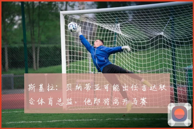 斯基拉：贝纳蒂亚可能出任吉达联合体育总监，他即将离开马赛