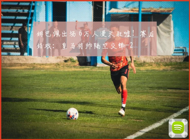 姆巴佩出场 6万人漫天狂嘘！赛后好戏：皇马将帅隔空交锋