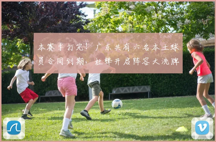 本赛季打完！广东共有六名本土球员合同到期，杜锋开启阵容大洗牌