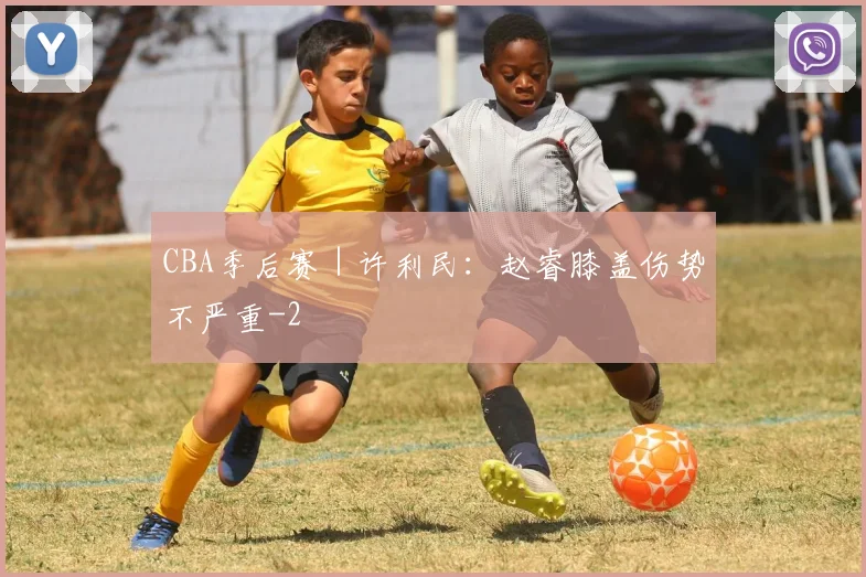 CBA季后赛｜许利民：赵睿膝盖伤势不严重