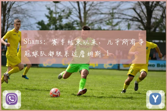 Shams：赛季结束以来，几乎所有争冠球队都联系过詹姆斯_1