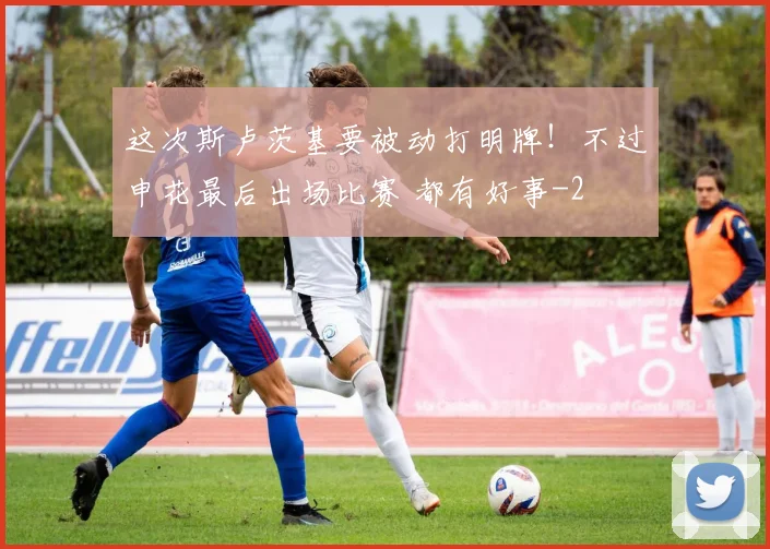 这次斯卢茨基要被动打明牌！不过申花最后出场比赛 都有好事