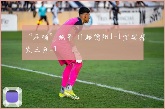 “压哨”绝平 川超德阳1-1宜宾痛失三分_1
